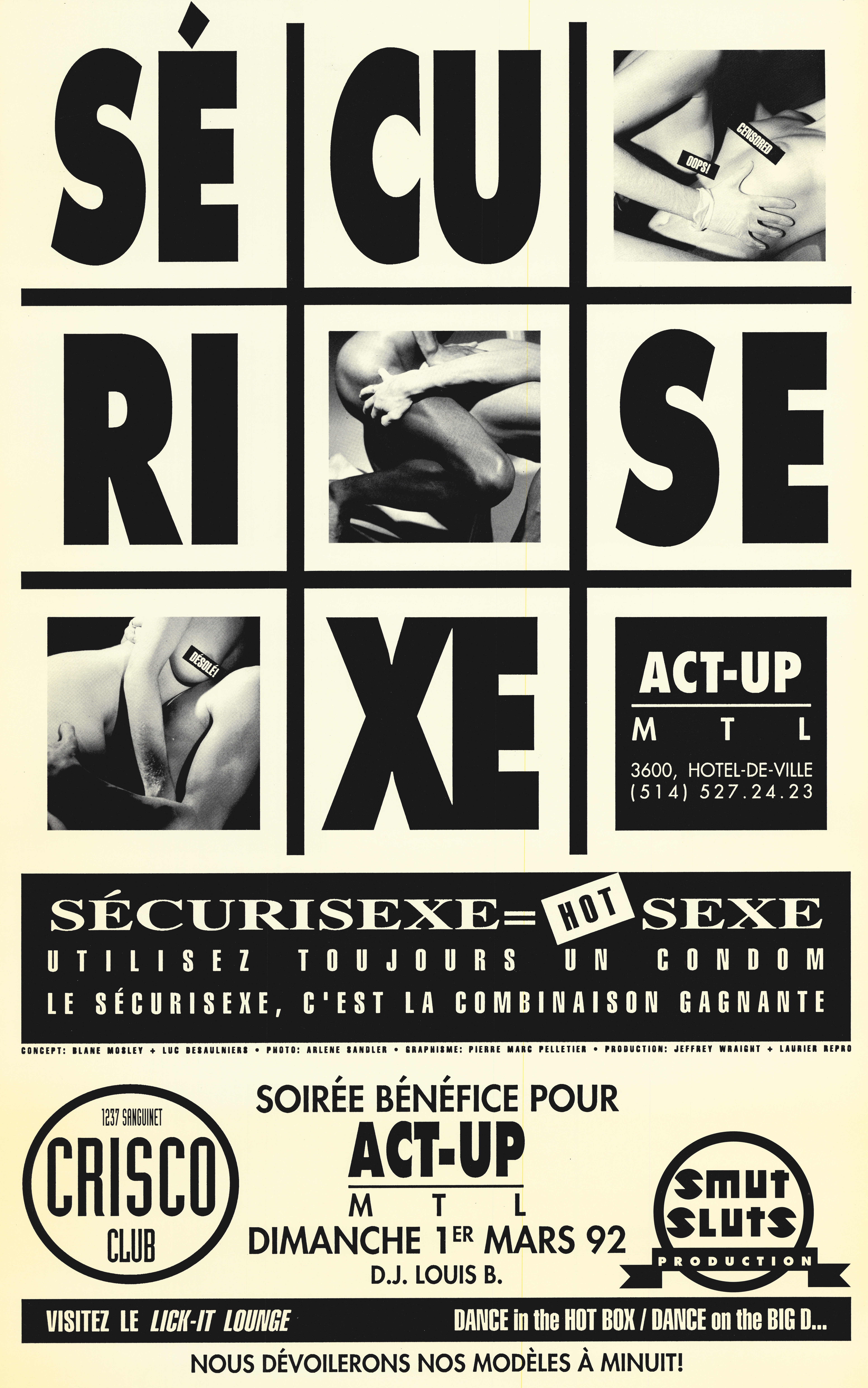 Sur un fond beige, dans une grille de 9 cases occupant les deux tiers sup&eacute;rieurs, on peut lire &laquo; S&Eacute;CURISEXE &raquo; en plusieurs syllabes r&eacute;parties dans la grille. Dans la ligne diagonale de droite &agrave; gauche, trois photos en noir et blanc pr&eacute;sentant des sc&egrave;nes de sexe tronqu&eacute;es, o&ugrave; aucun visage n&rsquo;est visible.       Dans la premi&egrave;re photo, deux femmes une assise sur l&rsquo;autre dans un plan rapproch&eacute; o&ugrave; on ne les voit que de l&rsquo;&eacute;paule aux hanches, celles au-dessus tiens l&rsquo;autre au niveau des c&ocirc;tes avec des gants et leurs poitrines sont censur&eacute;es avec des rectangles noirs dans lesquels on peut lire &laquo; CENSORED &raquo; et &laquo; OOPS! &raquo;      Dans la deuxi&egrave;me photo, une sc&egrave;ne de sodomie ( doggy-style ) pr&eacute;sent&eacute;e de profil montrant des hanches aux chevilles les participants.      Dans la troisi&egrave;me photo, deux personnes s&rsquo;enla&ccedil;ant. On distingue surtout des portions de leurs torses, bras et jambes entrem&ecirc;l&eacute;s la poitrine de la personne au-dessus est censur&eacute;e par un rectangle noir dans lequel on peut lire &laquo; D&Eacute;SOL&Eacute; ! &raquo; en lettres blanches.      Dans la case inf&eacute;rieure droite se trouve le logo d&rsquo;ACT UP Montr&eacute;al et les informations de contact suivantes &laquo; 3600 rue H&ocirc;tel-de-Ville Montr&eacute;al | (514) 527.24.23      La partie inf&eacute;rieure de l&rsquo;affiche pr&eacute;sente une large bande noire horizontale dans laquelle est &eacute;crit en lettres blanches majuscules &laquo; S&Eacute;CURISEXE = HOT SEXE &raquo;. Le mot &laquo; HOT &raquo; appara&icirc;t comme une &eacute;tiquette inclin&eacute;e, en contraste visuel. En dessous, &laquo; UTILISEZ TOUJOURS UN CONDOM &raquo; &laquo; LE S&Eacute;CURISEXE, C&rsquo;EST LA COMBINAISON GAGNANTE &raquo;.   Sous cette bande, en plus petit caract&egrave;re, figurent des cr&eacute;dits de conception et de production. &laquo; CONCEPT : BLANE MOSLEY + LUC DESAULNIERS &middot; PHOTO : ARLENE SANDLER &middot; GRAPHISME : PIERRE MARC PELLETIER &middot; PRODUCTION : JEFFREY WRAIGHT + LAURIER REPRO &raquo;   En dessous de la bande est &eacute;crit en noir &laquo; SOIR&Eacute;E B&Eacute;N&Eacute;FICE POUR ACT-UP MTL &raquo;&laquo; DIMANCHE 1ER MARS 92 &raquo;&laquo; D.J. LOUIS B. &raquo; &Agrave; gauche, un logo circulaire indique :  &laquo; 1237 SANGUINET CRISCO CLUB &raquo;. &Agrave; droite, un autre logo circulaire mentionne :  &laquo; SMUT SLUTS PRODUCTION &raquo;.   Tout en bas, une bande noire horizontale comporte du texte en blanc &laquo; VISITEZ LE LICK-IT LOUNGE &raquo; tout &agrave; gauche et &laquo; DANCE IN THE HOT BOX / DANCE ON THE BIG D&hellip; &raquo; &agrave; droite de la bande.   Sous cette bande, centr&eacute;e en bas de l&rsquo;affiche &laquo; NOUS D&Eacute;VOILERONS NOS MOD&Egrave;LES &Agrave; MINUIT ! &raquo;